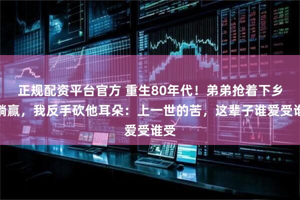 正规配资平台官方 重生80年代！弟弟抢着下乡想躺赢，我反手砍他耳朵：上一世的苦，这辈子谁爱受谁受