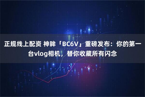 正规线上配资 神眸「BC6V」重磅发布：你的第一台vlog相机，替你收藏所有闪念