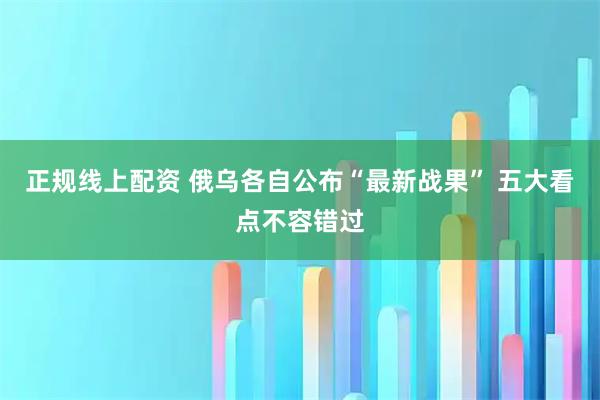 正规线上配资 俄乌各自公布“最新战果” 五大看点不容错过