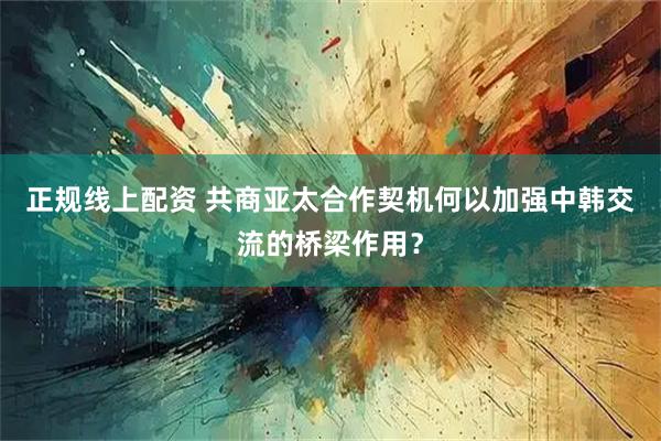 正规线上配资 共商亚太合作契机何以加强中韩交流的桥梁作用?