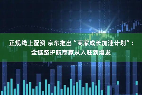 正规线上配资 京东推出“商家成长加速计划”：全链路护航商家从入驻到爆发