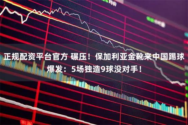正规配资平台官方 碾压！保加利亚金靴来中国踢球爆发：5场独造9球没对手！
