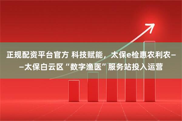 正规配资平台官方 科技赋能，太保e检惠农利农——太保白云区“数字渔医”服务站投入运营