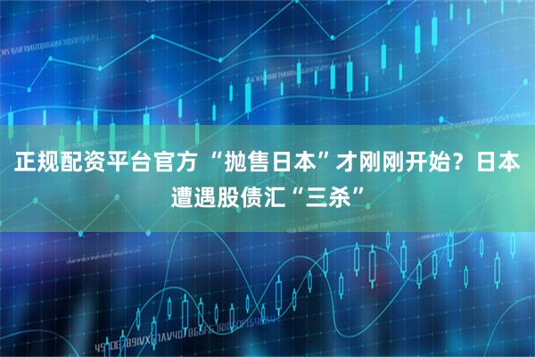 正规配资平台官方 “抛售日本”才刚刚开始？日本遭遇股债汇“三杀”