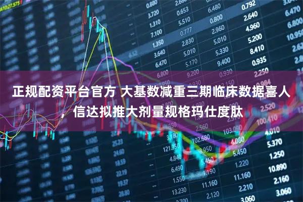 正规配资平台官方 大基数减重三期临床数据喜人，信达拟推大剂量规格玛仕度肽