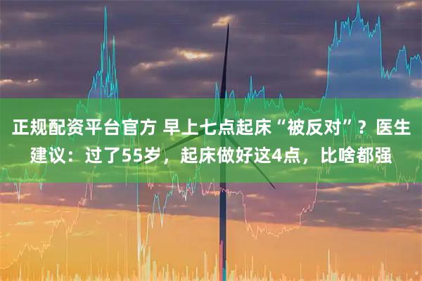正规配资平台官方 早上七点起床“被反对”？医生建议：过了55岁，起床做好这4点，比啥都强