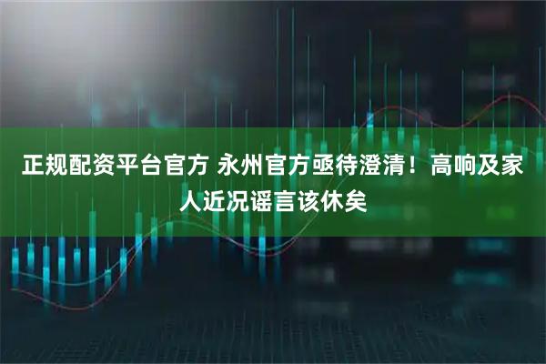 正规配资平台官方 永州官方亟待澄清！高响及家人近况谣言该休矣