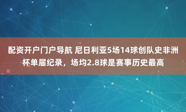 配资开户门户导航 尼日利亚5场14球创队史非洲杯单届纪录，场均2.8球是赛事历史最高