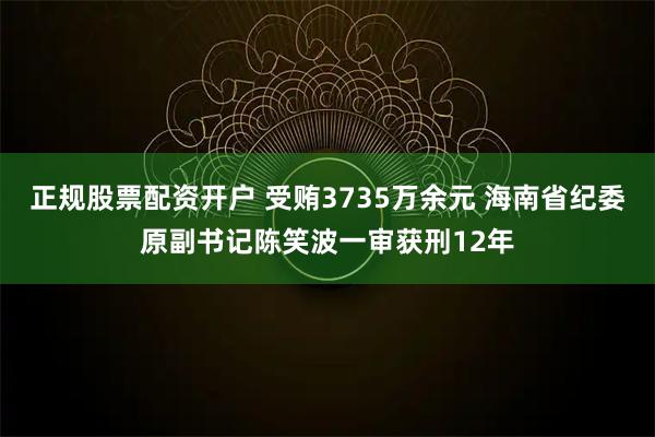 正规股票配资开户 受贿3735万余元 海南省纪委原副书记陈笑波一审获刑12年