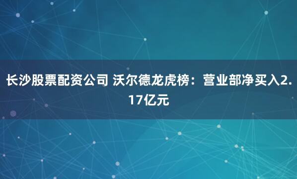 长沙股票配资公司 沃尔德龙虎榜：营业部净买入2.17亿元