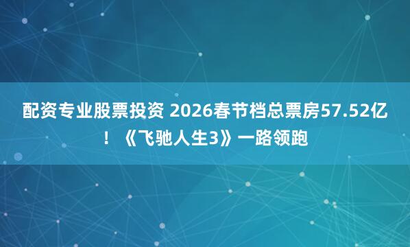 配资专业股票投资 2026春节档总票房57.52亿！《飞驰人生3》一路领跑