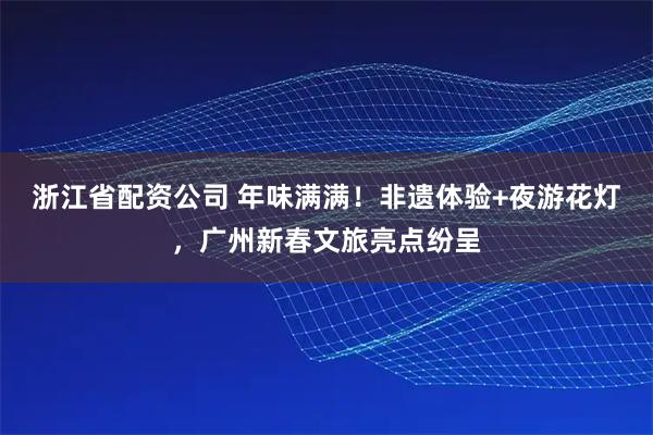浙江省配资公司 年味满满！非遗体验+夜游花灯，广州新春文旅亮点纷呈