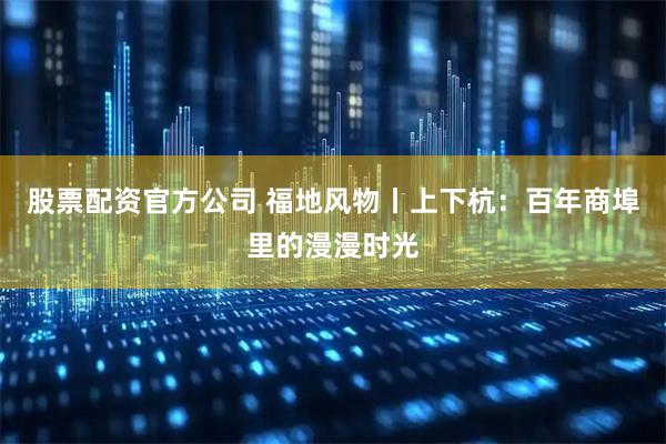 股票配资官方公司 福地风物丨上下杭:百年商埠里的漫漫时光