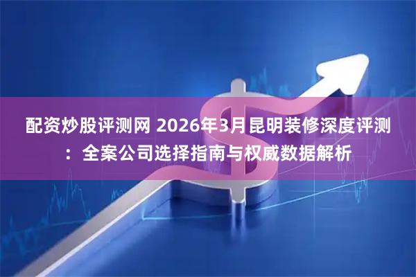 配资炒股评测网 2026年3月昆明装修深度评测:全案公司选择指南与权威数据解析