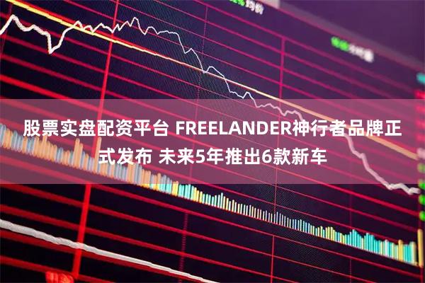 股票实盘配资平台 FREELANDER神行者品牌正式发布 未来5年推出6款新车