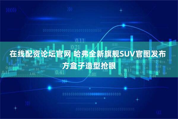 在线配资论坛官网 哈弗全新旗舰SUV官图发布 方盒子造型抢眼