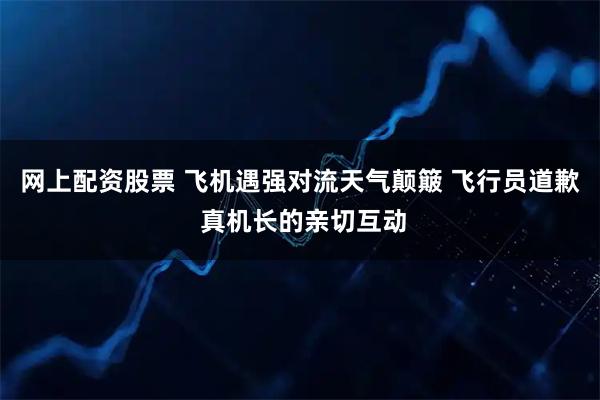 网上配资股票 飞机遇强对流天气颠簸 飞行员道歉 真机长的亲切互动