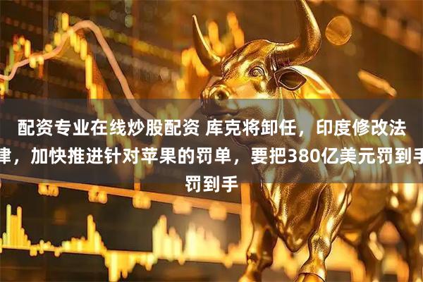 配资专业在线炒股配资 库克将卸任，印度修改法律，加快推进针对苹果的罚单，要把380亿美元罚到手