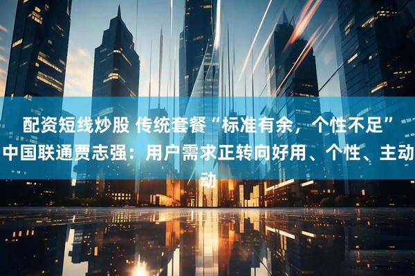 配资短线炒股 传统套餐“标准有余，个性不足”中国联通贾志强：用户需求正转向好用、个性、主动