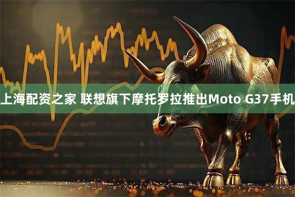 上海配资之家 联想旗下摩托罗拉推出Moto G37手机