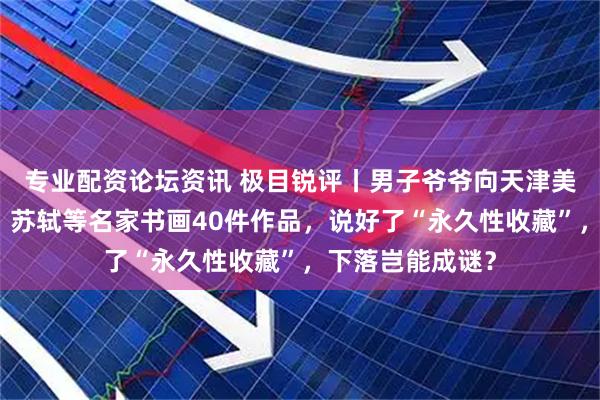 专业配资论坛资讯 极目锐评丨男子爷爷向天津美院捐赠唐伯虎、苏轼等名家书画40件作品，说好了“永久性收藏”，下落岂能成谜？