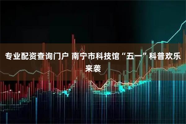 专业配资查询门户 南宁市科技馆“五一”科普欢乐来袭