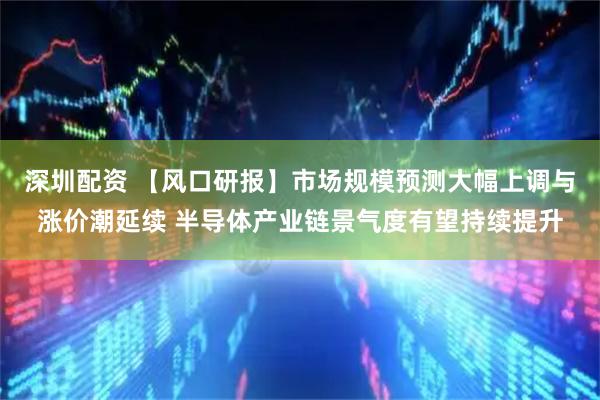 深圳配资 【风口研报】市场规模预测大幅上调与涨价潮延续 半导体产业链景气度有望持续提升