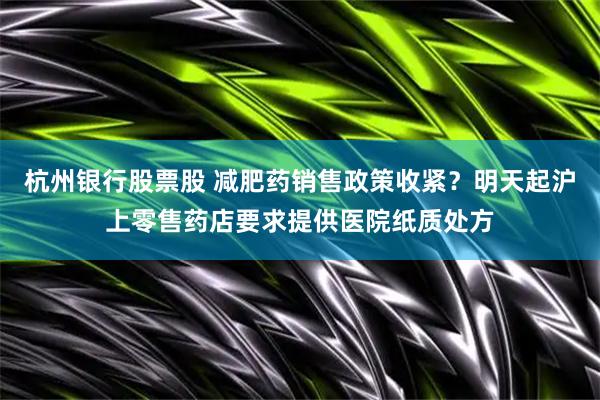 杭州银行股票股 减肥药销售政策收紧？明天起沪上零售药店要求提供医院纸质处方