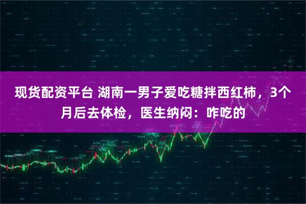 现货配资平台 湖南一男子爱吃糖拌西红柿，3个月后去体检，医生纳闷：咋吃的