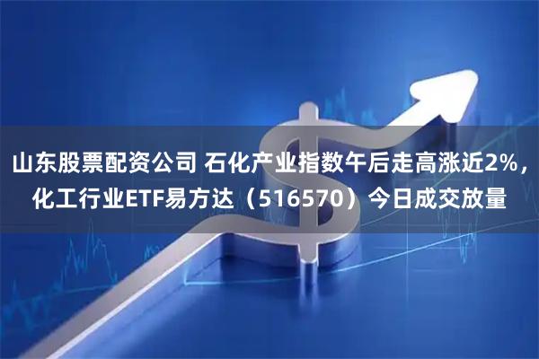 山东股票配资公司 石化产业指数午后走高涨近2%，化工行业ETF易方达（516570）今日成交放量