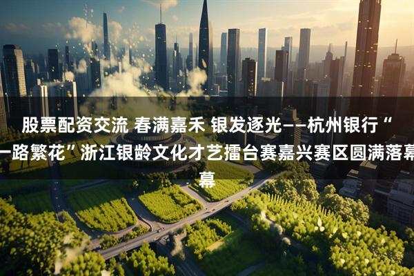股票配资交流 春满嘉禾 银发逐光——杭州银行“一路繁花”浙江银龄文化才艺擂台赛嘉兴赛区圆满落幕