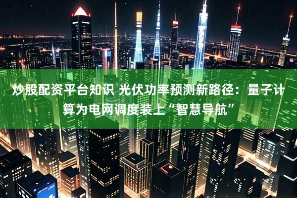 炒股配资平台知识 光伏功率预测新路径：量子计算为电网调度装上“智慧导航”