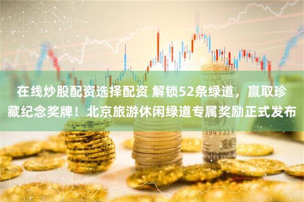 在线炒股配资选择配资 解锁52条绿道，赢取珍藏纪念奖牌！北京旅游休闲绿道专属奖励正式发布