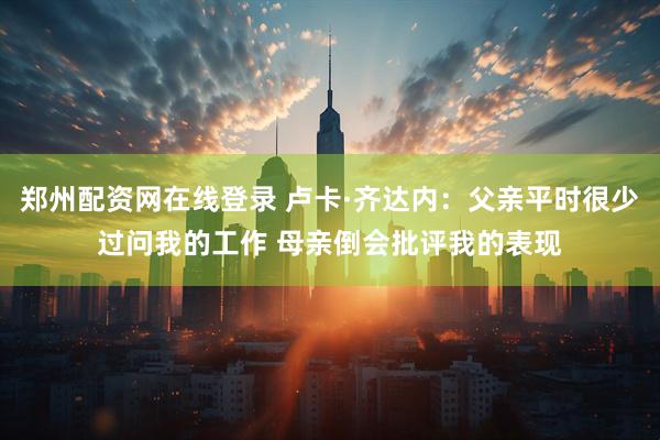 郑州配资网在线登录 卢卡·齐达内：父亲平时很少过问我的工作 母亲倒会批评我的表现