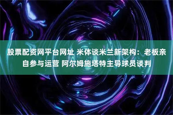 股票配资网平台网址 米体谈米兰新架构:老板亲自参与运营 阿尔姆施塔特主导球员谈判