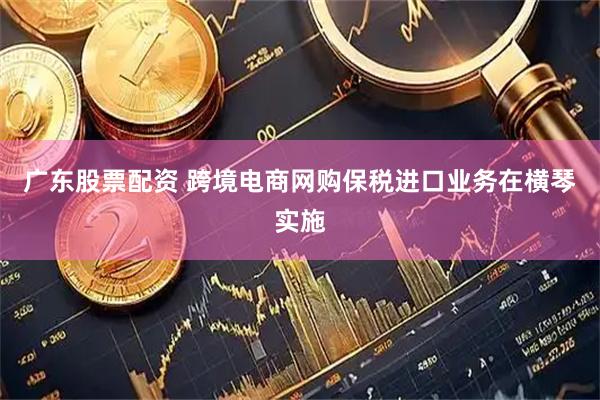 广东股票配资 跨境电商网购保税进口业务在横琴实施