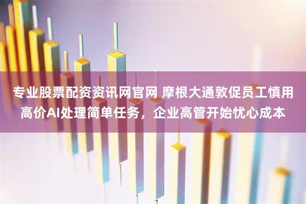 专业股票配资资讯网官网 摩根大通敦促员工慎用高价AI处理简单任务，企业高管开始忧心成本