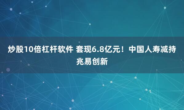 炒股10倍杠杆软件 套现6.8亿元！中国人寿减持兆易创新