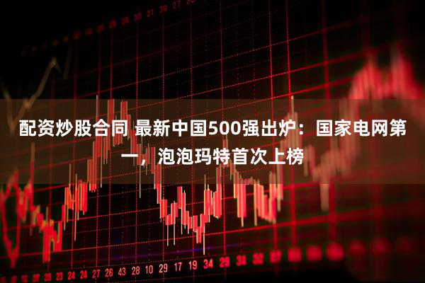 配资炒股合同 最新中国500强出炉：国家电网第一，泡泡玛特首次上榜