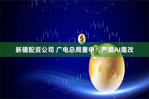 新疆配资公司 广电总局重申：严禁AI魔改