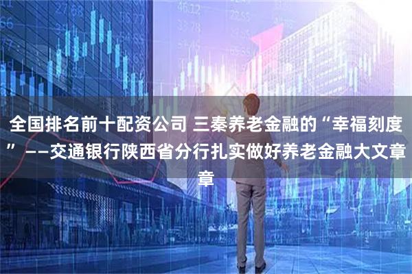 全国排名前十配资公司 三秦养老金融的“幸福刻度” ——交通银行陕西省分行扎实做好养老金融大文章