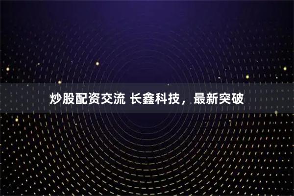 炒股配资交流 长鑫科技，最新突破